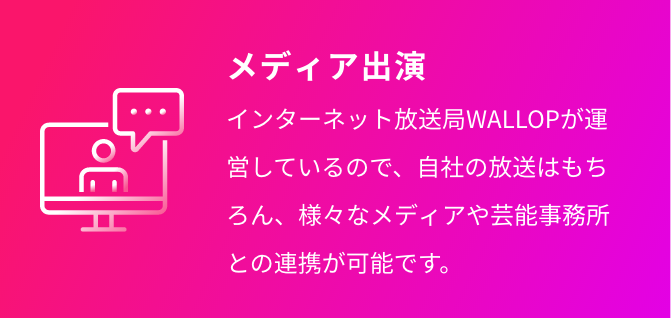 メディア出演 インターネット放送局WALLOPが運営しているので、自社の放送はもちろん、様々なメディアや芸能事務所との連携が可能です。