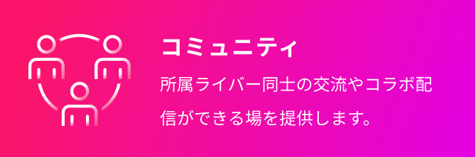 コミュニティ 所属ライバー同士の交流やコラボ配信ができる場を提供します。