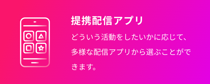 提携配信アプリ どういう活動をしたいかに応じて、多様な配信アプリから選ぶことができます。