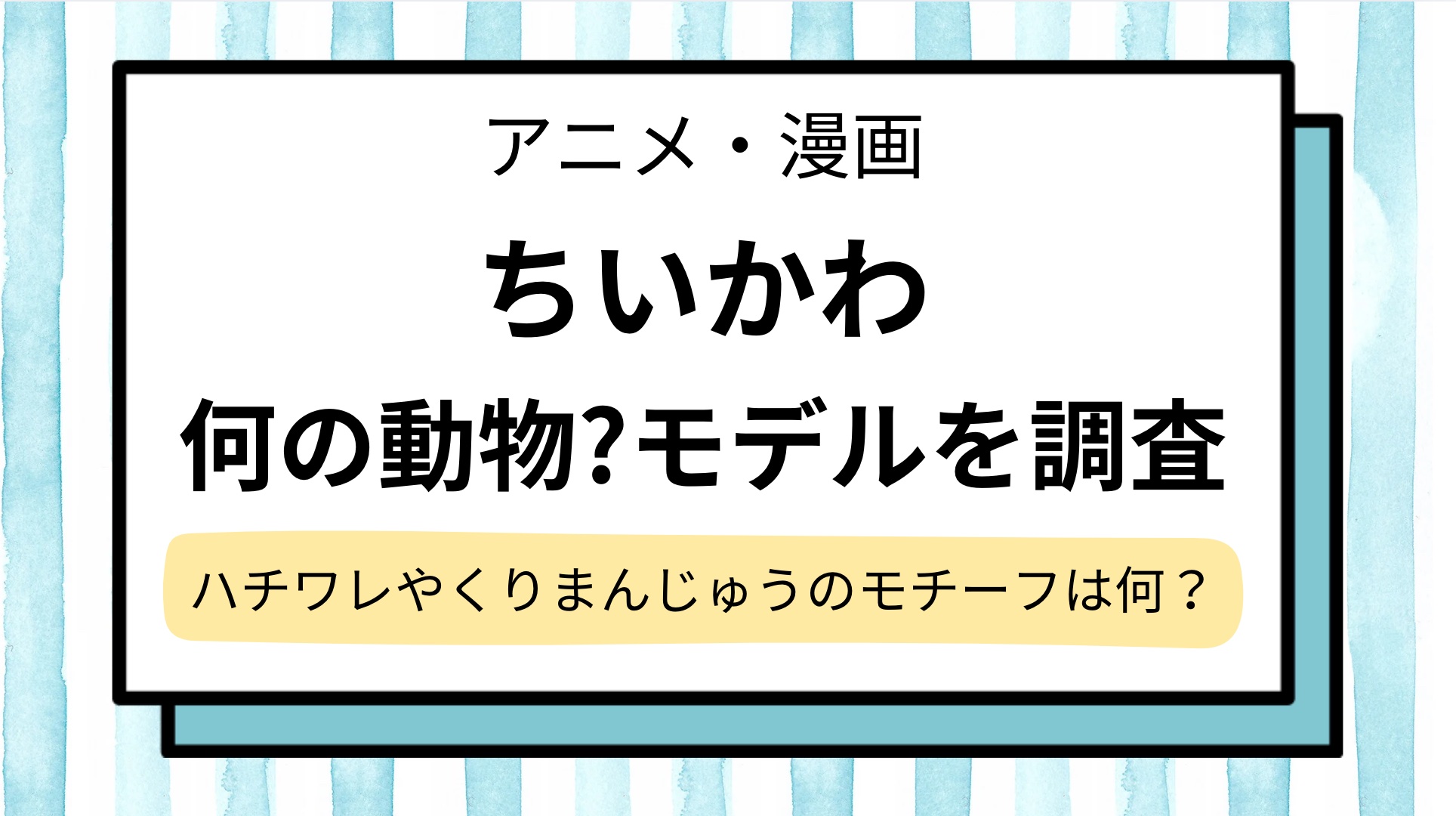 【ちいかわ】なんの動物?ハチワレの正体は猫じゃない&くりまんじゅうのモチーフになった動物や主要キャラを紹介!